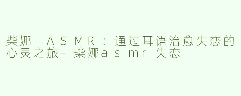 柴娜 ASMR：通过耳语治愈失恋的心灵之旅-柴娜asmr失恋