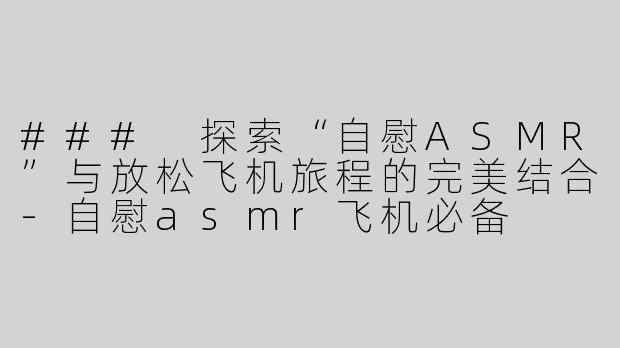 ### 探索“自慰ASMR”与放松飞机旅程的完美结合-自慰asmr飞机必备