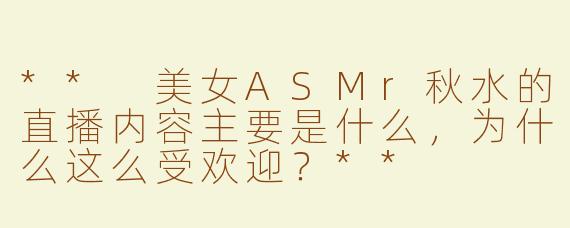 ** 美女ASMr秋水的直播内容主要是什么，为什么这么受欢迎？**