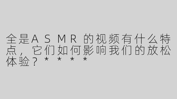 全是ASMR的视频有什么特点，它们如何影响我们的放松体验？****