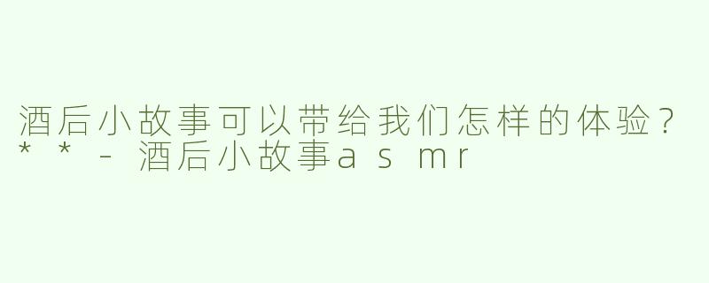 酒后小故事可以带给我们怎样的体验？**-酒后小故事asmr