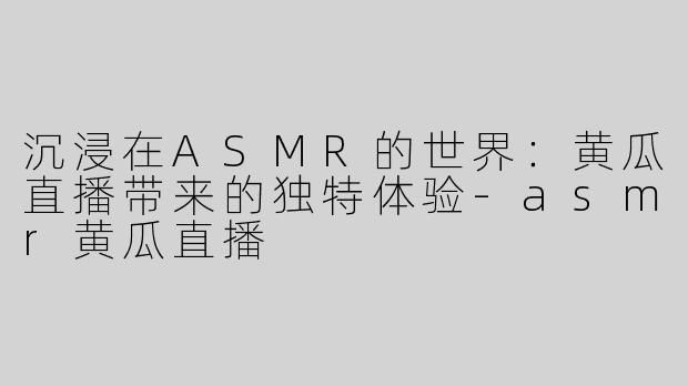 沉浸在ASMR的世界：黄瓜直播带来的独特体验-asmr黄瓜直播