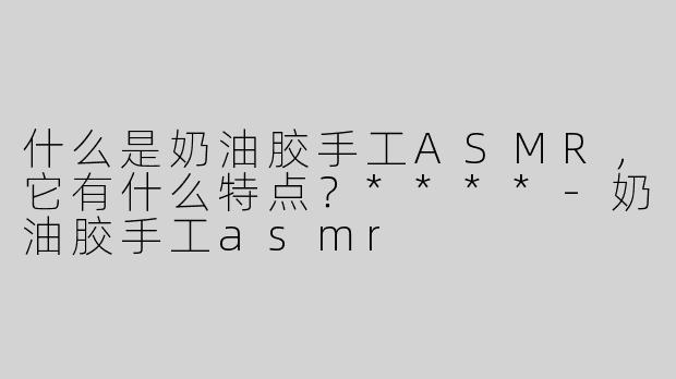 什么是奶油胶手工ASMR，它有什么特点？****