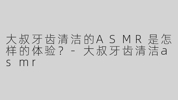 大叔牙齿清洁的ASMR是怎样的体验？