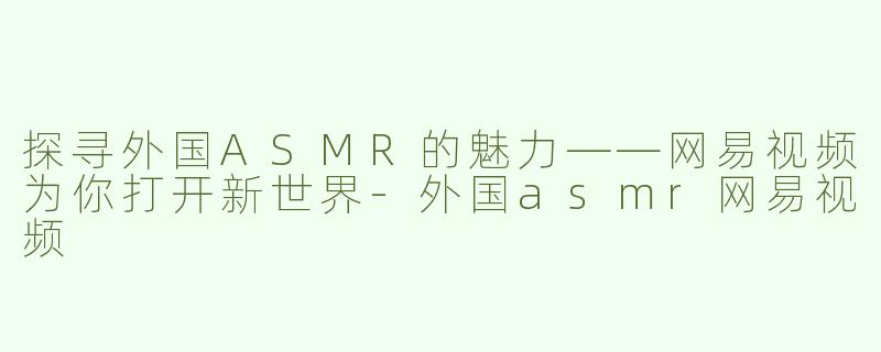 探寻外国ASMR的魅力——网易视频为你打开新世界-外国asmr网易视频