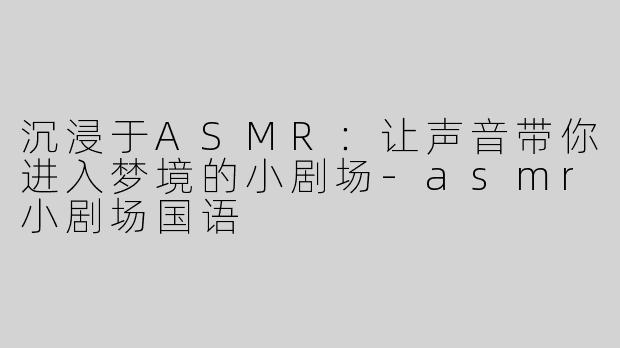 沉浸于ASMR：让声音带你进入梦境的小剧场-asmr小剧场国语
