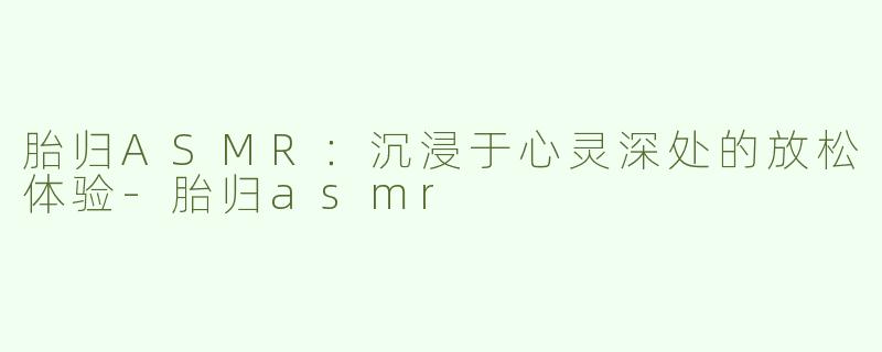 胎归ASMR：沉浸于心灵深处的放松体验-胎归asmr