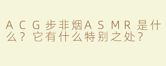 ACG步非烟ASMR是什么？它有什么特别之处？