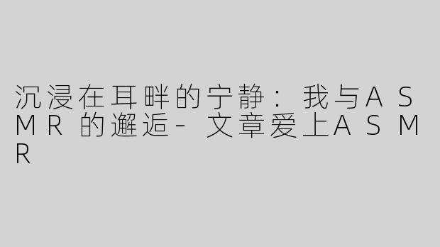 沉浸在耳畔的宁静：我与ASMR的邂逅-文章爱上ASMR