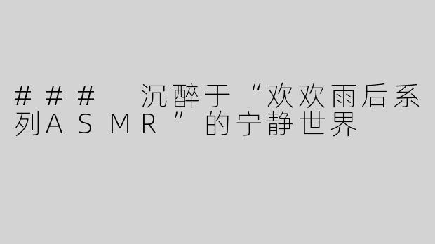 ### 沉醉于“欢欢雨后系列ASMR”的宁静世界