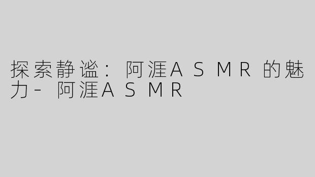 探索静谧：阿涯ASMR的魅力-阿涯ASMR
