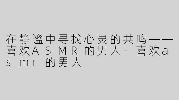 在静谧中寻找心灵的共鸣——喜欢ASMR的男人-喜欢asmr的男人