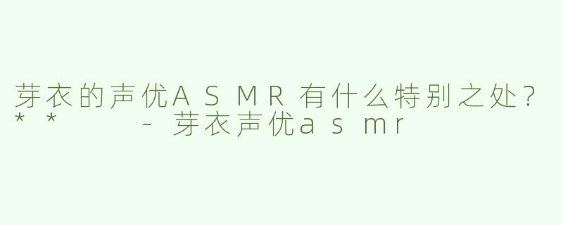 芽衣的声优ASMR有什么特别之处？**  