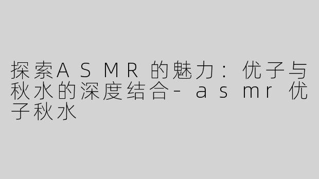 探索ASMR的魅力：优子与秋水的深度结合