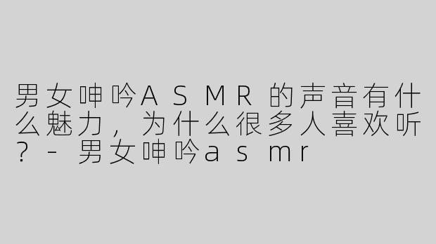 男女呻吟ASMR的声音有什么魅力，为什么很多人喜欢听？