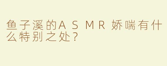 鱼子溪的ASMR娇喘有什么特别之处？