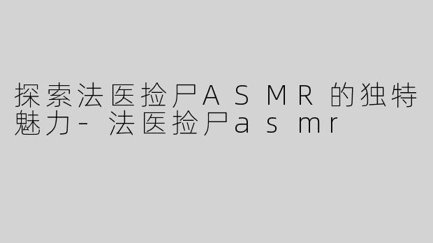 探索法医捡尸ASMR的独特魅力-法医捡尸asmr