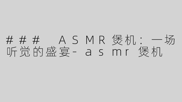 ### ASMR煲机：一场听觉的盛宴-asmr煲机