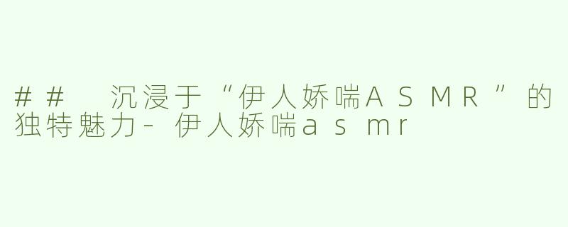 ## 沉浸于“伊人娇喘ASMR”的独特魅力-伊人娇喘asmr