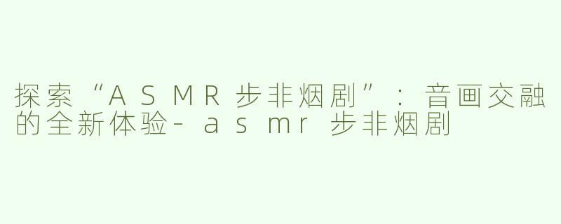 探索“ASMR步非烟剧”：音画交融的全新体验-asmr步非烟剧