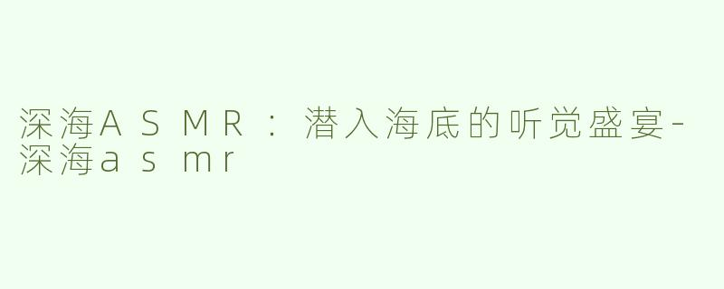 深海ASMR：潜入海底的听觉盛宴-深海asmr
