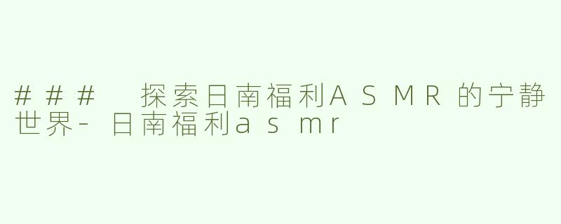 ### 探索日南福利ASMR的宁静世界-日南福利asmr