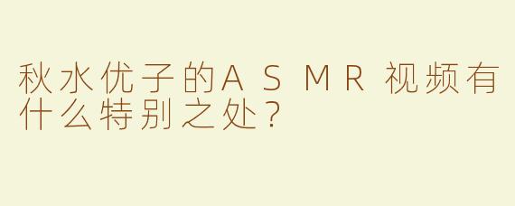秋水优子的ASMR视频有什么特别之处？