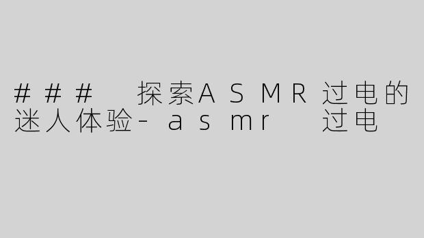 ### 探索ASMR过电的迷人体验-asmr 过电