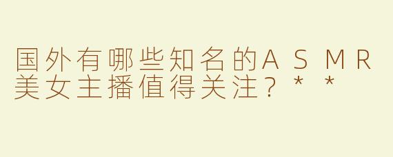 国外有哪些知名的ASMR美女主播值得关注？**