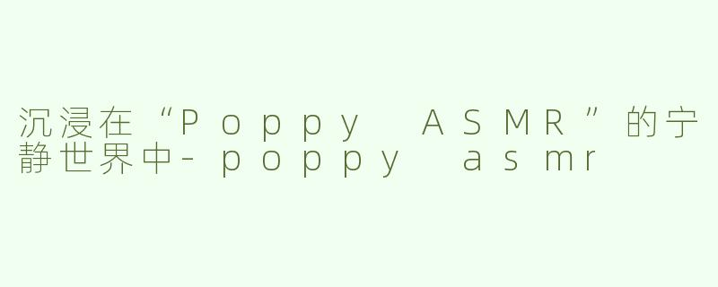 沉浸在“Poppy ASMR”的宁静世界中-poppy asmr