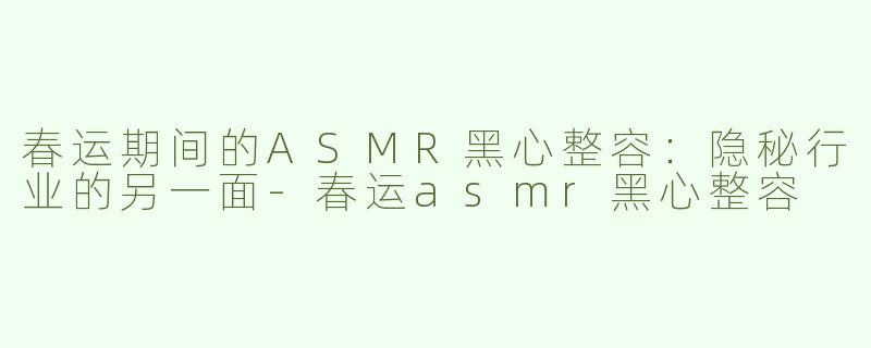 春运期间的ASMR黑心整容：隐秘行业的另一面-春运asmr黑心整容