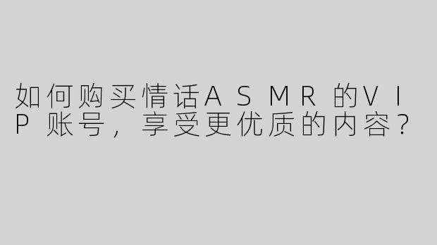 如何购买情话ASMR的VIP账号，享受更优质的内容？