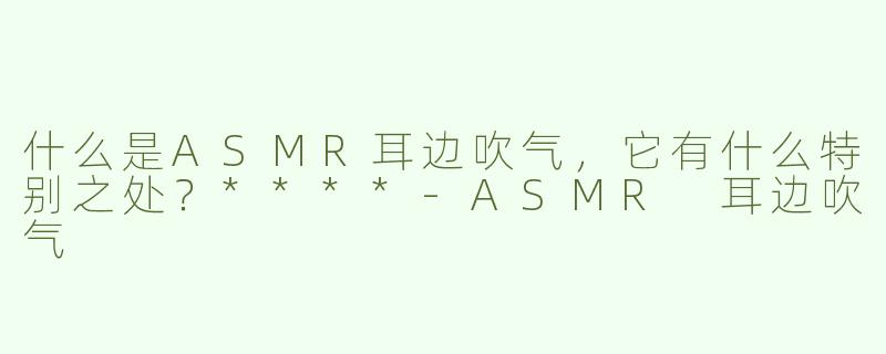 什么是ASMR耳边吹气，它有什么特别之处？****
