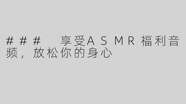 ### 享受ASMR福利音频，放松你的身心