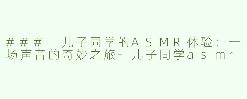 ### 儿子同学的ASMR体验：一场声音的奇妙之旅-儿子同学asmr