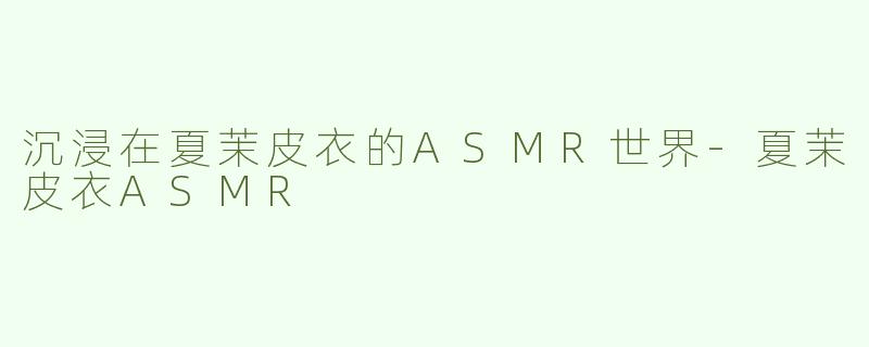 沉浸在夏茉皮衣的ASMR世界-夏茉皮衣ASMR
