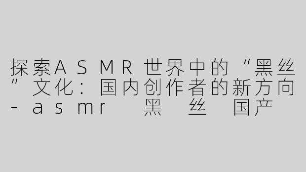 探索ASMR世界中的“黑丝”文化：国内创作者的新方向-asmr 黑 丝 国产