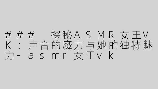 ### 探秘ASMR女王VK：声音的魔力与她的独特魅力-asmr女王vk