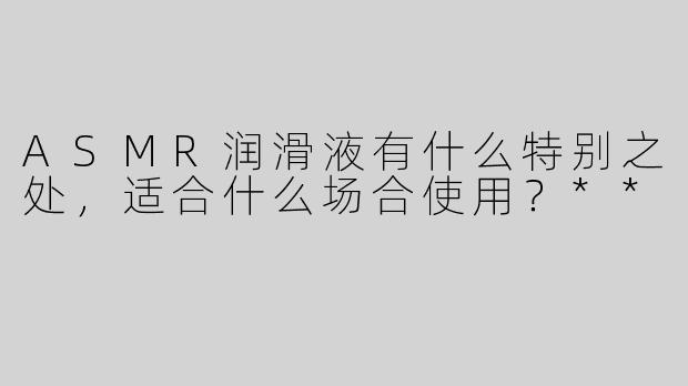 ASMR润滑液有什么特别之处，适合什么场合使用？**