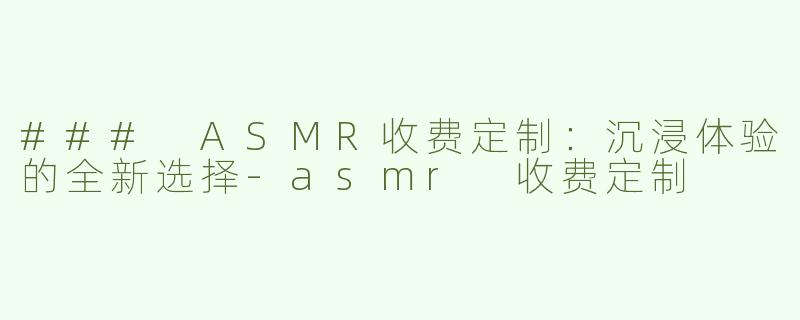 ### ASMR收费定制：沉浸体验的全新选择-asmr 收费定制