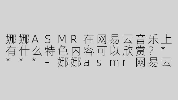 娜娜ASMR在网易云音乐上有什么特色内容可以欣赏？****-娜娜asmr网易云