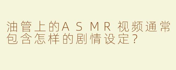 油管上的ASMR视频通常包含怎样的剧情设定？