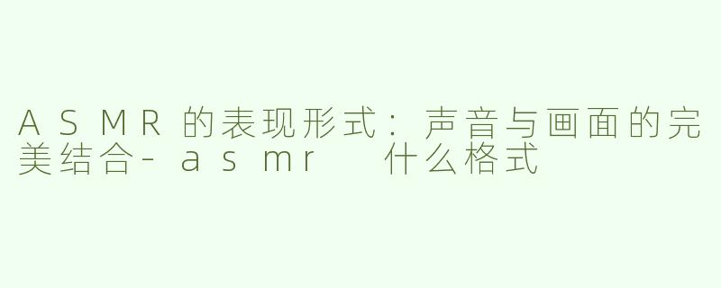 ASMR的表现形式：声音与画面的完美结合-asmr 什么格式