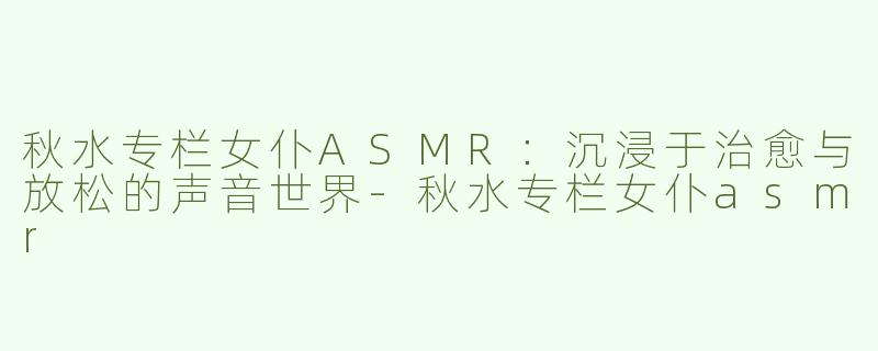 秋水专栏女仆ASMR：沉浸于治愈与放松的声音世界