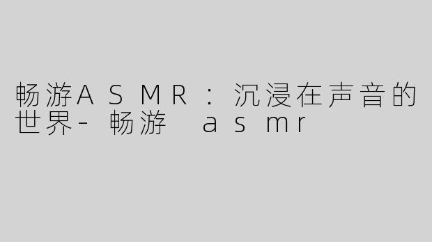 畅游ASMR：沉浸在声音的世界