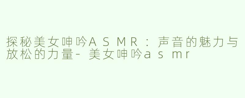 探秘美女呻吟ASMR：声音的魅力与放松的力量-美女呻吟asmr