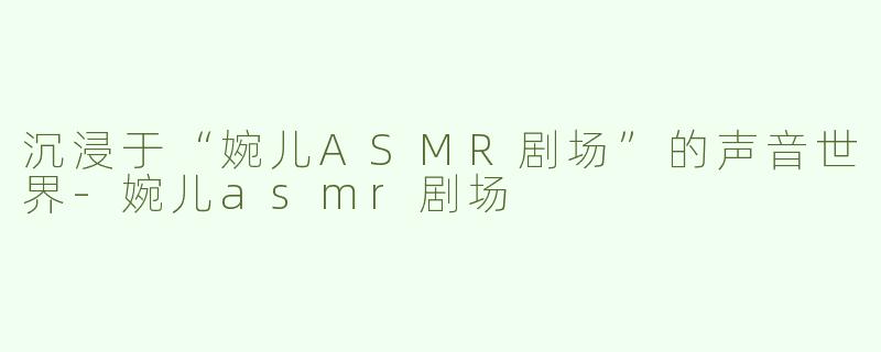 沉浸于“婉儿ASMR剧场”的声音世界-婉儿asmr剧场