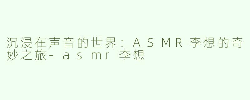 沉浸在声音的世界：ASMR李想的奇妙之旅