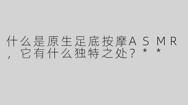 什么是原生足底按摩ASMR，它有什么独特之处？**
