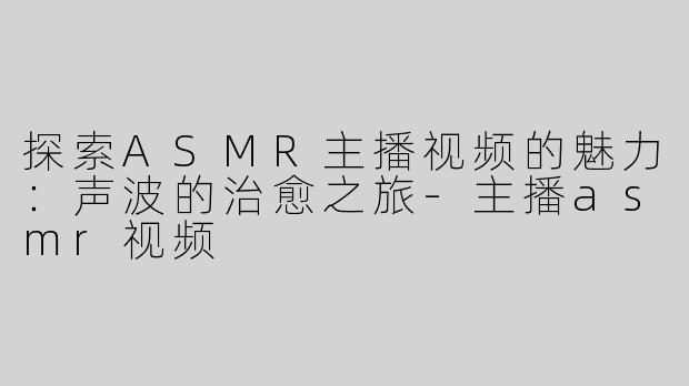 探索ASMR主播视频的魅力：声波的治愈之旅-主播asmr视频